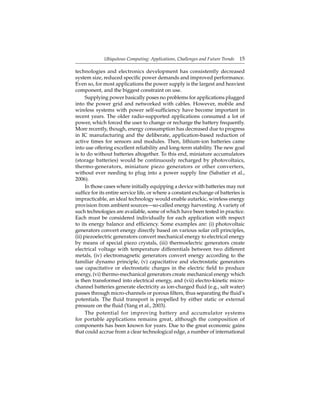 Ubiquitous Computing: Applications, Challenges and Future Trends 15
technologies and electronics development has consistently decreased
system size, reduced speciﬁc power demands and improved performance.
Even so, for most applications the power supply is the largest and heaviest
component, and the biggest constraint on use.
Supplying power basically poses no problems for applications plugged
into the power grid and networked with cables. However, mobile and
wireless systems with power self-sufﬁciency have become important in
recent years. The older radio-supported applications consumed a lot of
power, which forced the user to change or recharge the battery frequently.
More recently, though, energy consumption has decreased due to progress
in IC manufacturing and the deliberate, application-based reduction of
active times for sensors and modules. Then, lithium-ion batteries came
into use offering excellent reliability and long-term stability. The new goal
is to do without batteries altogether. To this end, miniature accumulators
(storage batteries) would be continuously recharged by photovoltaics,
thermo-generators, miniature piezo generators or other converters,
without ever needing to plug into a power supply line (Sabatier et al.,
2006).
In those cases where initially equipping a device with batteries may not
sufﬁce for its entire service life, or where a constant exchange of batteries is
impracticable, an ideal technology would enable autarkic, wireless energy
provision from ambient sources—so-called energy harvesting. A variety of
such technologies are available, some of which have been tested in practice.
Each must be considered individually for each application with respect
to its energy balance and efﬁciency. Some examples are: (i) photovoltaic
generators convert energy directly based on various solar cell principles,
(ii) piezoelectric generators convert mechanical energy to electrical energy
by means of special piezo crystals, (iii) thermoelectric generators create
electrical voltage with temperature differentials between two different
metals, (iv) electromagnetic generators convert energy according to the
familiar dynamo principle, (v) capacitative and electrostatic generators
use capacitative or electrostatic charges in the electric ﬁeld to produce
energy, (vi) thermo-mechanical generators create mechanical energy which
is then transformed into electrical energy, and (vii) electro-kinetic micro-
channel batteries generate electricity as ion-charged ﬂuid (e.g., salt water)
passes through micro-channels or porous ﬁlters, thus separating the ﬂuid’s
potentials. The ﬂuid transport is propelled by either static or external
pressure on the ﬂuid (Yang et al., 2003).
The potential for improving battery and accumulator systems
for portable applications remains great, although the composition of
components has been known for years. Due to the great economic gains
that could accrue from a clear technological edge, a number of international
 