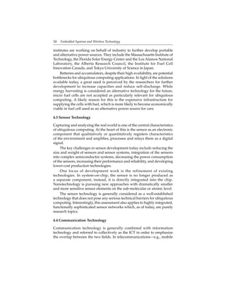 16 Embedded Systems and Wireless Technology
institutes are working on behalf of industry to further develop portable
and alternative power sources. They include the Massachusetts Institute of
Technology, the Florida Solar Energy Center and the Los Alamos National
Laboratory, the Alberta Research Council, the Institute for Fuel Cell
Innovation Canada, and Tokyo University of Science in Japan.
Batteries and accumulators, despite their high availability, are potential
bottlenecks for ubiquitous computing applications. In light of the solutions
available today, a great need is perceived by the researchers for further
development to increase capacities and reduce self-discharge. While
energy harvesting is considered an alternative technology for the future,
micro fuel cells are not accepted as particularly relevant for ubiquitous
computing. A likely reason for this is the expensive infrastructure for
supplying the cells with fuel, which is more likely to become economically
viable in fuel cell used as an alternative power source for cars.
4.3 Sensor Technology
Capturing and analyzing the real world is one of the central characteristics
of ubiquitous computing. At the heart of this is the sensor as an electronic
component that qualitatively or quantitatively registers characteristics
of the environment and ampliﬁes, processes and relays them as a digital
signal.
The key challenges in sensor development today include reducing the
size and weight of sensors and sensor systems, integration of the sensors
into complex semiconductor systems, decreasing the power consumption
of the sensors, increasing their performance and reliability, and developing
lower-cost production technologies.
One focus of development work is the refinement of existing
technologies. In system-on-chip, the sensor is no longer produced as
a separate component; instead, it is directly integrated into the chip.
Nanotechnology is pursuing new approaches with dramatically smaller
and more sensitive sensor elements on the sub-molecular or atomic level.
The sensor technology is generally considered as a well-established
technology that does not pose any serious technical barriers for ubiquitous
computing. Interestingly, this assessment also applies to highly integrated,
functionally sophisticated sensor networks which, as of today, are purely
research topics.
4.4 Communication Technology
Communication technology is generally combined with information
technology and referred to collectively as the ICT in order to emphasize
the overlap between the two ﬁelds. In telecommunications—e.g., mobile
 