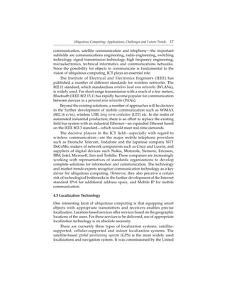 Ubiquitous Computing: Applications, Challenges and Future Trends 17
communication, satellite communication and telephony—the important
subﬁelds are communications engineering, radio engineering, switching
technology, signal transmission technology, high frequency engineering,
microelectronics, technical informatics and communications networks.
Since the possibility for objects to communicate is fundamental to the
vision of ubiquitous computing, ICT plays an essential role.
The Institute of Electrical and Electronics Engineers (IEEE) has
published a number of different standards for wireless networks. The
802.11 standard, which standardizes wireless local area networks (WLANs),
is widely used. For short-range transmission with a reach of a few meters,
Bluetooth (IEEE 802.15.1) has rapidly become popular for communication
between devices in a personal area networks (PANs).
Beyond the existing solutions, a number of approaches will be decisive
in the further development of mobile communication such as WiMAX
(802.16 e/m), wireless USB, long term evolution (LTE) etc. In the realm of
automated industrial production, there is an effort to replace the existing
ﬁeld bus system with an industrial Ethernet—an expanded Ethernet based
on the IEEE 802.3 standard—which would meet real-time demands.
The decisive players in the ICT field—especially with regard to
wireless communication—are the major mobile telephone providers
such as Deutsche Telecom, Vodafone and the Japanese company NTT
DoCoMo, makers of network components such as Cisco and Lucent, and
suppliers of digital devices such Nokia, Motorola, Siemens, Ericsson,
IBM, Intel, Microsoft, Sun and Toshiba. These companies are increasingly
working with representatives of standards organizations to develop
complete solutions for information and communication. The technology
and market trends experts recognize communication technology as a key
driver for ubiquitous computing. However, they also perceive a certain
risk of technological bottlenecks in the further development of the Internet
standard IPv6 for additional address space, and Mobile IP for mobile
communication.
4.5 Localization Technology
One interesting facet of ubiquitous computing is that equipping smart
objects with appropriate transmitters and receivers enables precise
localization. Location-based services offer services based on the geographic
locations of the users. For these services to be delivered, use of appropriate
localization technology is an absolute necessity.
There are currently three types of localization systems: satellite-
supported, cellular-supported and indoor localization systems. The
satellite-based global positioning system (GPS) is the most widely used
localizations and navigation system. It was commissioned by the United
 
