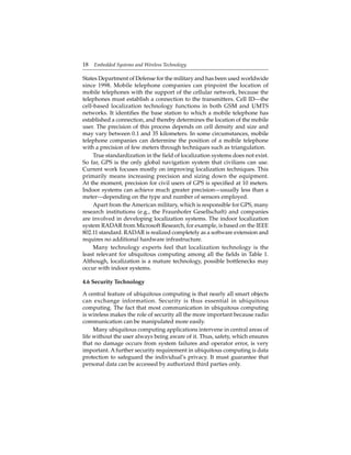 18 Embedded Systems and Wireless Technology
States Department of Defense for the military and has been used worldwide
since 1998. Mobile telephone companies can pinpoint the location of
mobile telephones with the support of the cellular network, because the
telephones must establish a connection to the transmitters. Cell ID—the
cell-based localization technology functions in both GSM and UMTS
networks. It identiﬁes the base station to which a mobile telephone has
established a connection, and thereby determines the location of the mobile
user. The precision of this process depends on cell density and size and
may vary between 0.1 and 35 kilometers. In some circumstances, mobile
telephone companies can determine the position of a mobile telephone
with a precision of few meters through techniques such as triangulation.
True standardization in the ﬁeld of localization systems does not exist.
So far, GPS is the only global navigation system that civilians can use.
Current work focuses mostly on improving localization techniques. This
primarily means increasing precision and sizing down the equipment.
At the moment, precision for civil users of GPS is speciﬁed at 10 meters.
Indoor systems can achieve much greater precision—usually less than a
meter—depending on the type and number of sensors employed.
Apart from the American military, which is responsible for GPS, many
research institutions (e.g., the Fraunhofer Gesellschaft) and companies
are involved in developing localization systems. The indoor localization
system RADAR from Microsoft Research, for example, is based on the IEEE
802.11 standard. RADAR is realized completely as a software extension and
requires no additional hardware infrastructure.
Many technology experts feel that localization technology is the
least relevant for ubiquitous computing among all the ﬁelds in Table 1.
Although, localization is a mature technology, possible bottlenecks may
occur with indoor systems.
4.6 Security Technology
A central feature of ubiquitous computing is that nearly all smart objects
can exchange information. Security is thus essential in ubiquitous
computing. The fact that most communication in ubiquitous computing
is wireless makes the role of security all the more important because radio
communication can be manipulated more easily.
Many ubiquitous computing applications intervene in central areas of
life without the user always being aware of it. Thus, safety, which ensures
that no damage occurs from system failures and operator error, is very
important. A further security requirement in ubiquitous computing is data
protection to safeguard the individual’s privacy. It must guarantee that
personal data can be accessed by authorized third parties only.
 