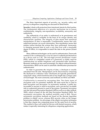Ubiquitous Computing: Applications, Challenges and Future Trends 19
The three important aspects of security, e.g., security, safety and
privacy in ubiquitous computing are discussed in detail below.
Security: it deals with protection from intentional attacks by third parties.
The fundamental objectives of a security mechanism are to ensure
conﬁdentiality, integrity, non-repudiation, availability, anonymity and
authenticity.
The authenticity of an entity is understood as its genuineness and
credibility, which is veriﬁable on the basis of its unique identity and
characteristic qualities. The integrity of data means that unnoticed
manipulation of data is impossible. Confidentiality means that only
authorized persons can access information. Non-repudiation means that
entities cannot disclaim the actions they have performed. Anonymity
is changing personal data in such a way that even with a reasonable
degree of effort, it is impossible to match the data to the person (Eckert
2004).
Many different technologies can be used in authentication. Passwords
continue to be a widespread as a way for users to authenticate themselves
on a device such as a PC. The four-digit personal identiﬁcation number
(PIN), which is a simpliﬁed variant of a password, is widely used for
authentication on mobile telephones and automated teller machines.
Biometric methods are also used increasingly. For objects without biometric
characteristics, RFID can be used in automatic identiﬁcation processes for
authentication.
In order to guarantee the integrity of data, a checksum is usually
calculated from the data. Manipulation can be discovered by comparing
the checksum to a reference value. Checksums are typically generated by
using hash values, which transform data of any length into a unique value
of ﬁxed length. The most commonly used methods are SHA1 and MD5.
Confidentiality is ensured by encrypting data. Two basic types of
encryption exist. In symmetric methods, the same secret key is used in
both encryption and decryption. In asymmetric methods, a public key
(accessible to anyone) is used in encryption, and a private key (available
only to authorized persons) is used in decryption. Symmetric encryption
uses the Advanced Encryption Standard (AES) as well as an older method,
3DES, which is based on the old Data Encryption Standard (DES). For
asymmetric encryption, the method normally used is RSA. Newer
asymmetric encryption methods are based on the discrete logarithm
problem in elliptic curves, whereas RSA security relies on the integer
factorization problem. An advantage of the elliptic encryption techniques
is that they require less computing power for the same level of security.
This method is thus well suited for devices with limited resources, which
makes it especially interesting for ubiquitous computing applications.
 