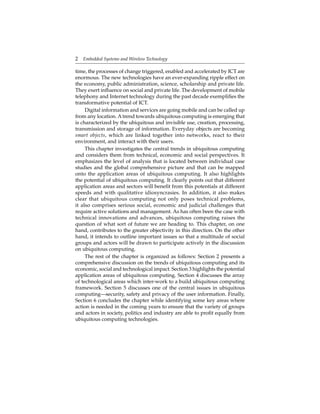 2 Embedded Systems and Wireless Technology
time, the processes of change triggered, enabled and accelerated by ICT are
enormous. The new technologies have an ever-expanding ripple effect on
the economy, public administration, science, scholarship and private life.
They exert inﬂuence on social and private life. The development of mobile
telephony and Internet technology during the past decade exempliﬁes the
transformative potential of ICT.
Digital information and services are going mobile and can be called up
from any location. A trend towards ubiquitous computing is emerging that
is characterized by the ubiquitous and invisible use, creation, processing,
transmission and storage of information. Everyday objects are becoming
smart objects, which are linked together into networks, react to their
environment, and interact with their users.
This chapter investigates the central trends in ubiquitous computing
and considers them from technical, economic and social perspectives. It
emphasizes the level of analysis that is located between individual case
studies and the global comprehensive picture and that can be mapped
onto the application areas of ubiquitous computing. It also highlights
the potential of ubiquitous computing. It clearly points out that different
application areas and sectors will beneﬁt from this potentials at different
speeds and with qualitative idiosyncrasies. In addition, it also makes
clear that ubiquitous computing not only poses technical problems,
it also comprises serious social, economic and judicial challenges that
require active solutions and management. As has often been the case with
technical innovations and advances, ubiquitous computing raises the
question of what sort of future we are heading to. This chapter, on one
hand, contributes to the greater objectivity in this direction. On the other
hand, it intends to outline important issues so that a multitude of social
groups and actors will be drawn to participate actively in the discussion
on ubiquitous computing.
The rest of the chapter is organized as follows: Section 2 presents a
comprehensive discussion on the trends of ubiquitous computing and its
economic, social and technological impact. Section 3 highlights the potential
application areas of ubiquitous computing. Section 4 discusses the array
of technological areas which inter-work to a build ubiquitous computing
framework. Section 5 discusses one of the central issues in ubiquitous
computing—security, safety and privacy of the user information. Finally,
Section 6 concludes the chapter while identifying some key areas where
action is needed in the coming years to ensure that the variety of groups
and actors in society, politics and industry are able to proﬁt equally from
ubiquitous computing technologies.
 