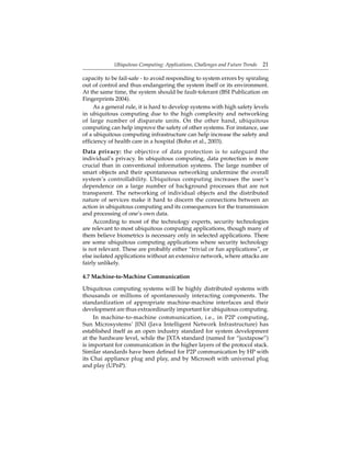 Ubiquitous Computing: Applications, Challenges and Future Trends 21
capacity to be fail-safe - to avoid responding to system errors by spiraling
out of control and thus endangering the system itself or its environment.
At the same time, the system should be fault-tolerant (BSI Publication on
Fingerprints 2004).
As a general rule, it is hard to develop systems with high safety levels
in ubiquitous computing due to the high complexity and networking
of large number of disparate units. On the other hand, ubiquitous
computing can help improve the safety of other systems. For instance, use
of a ubiquitous computing infrastructure can help increase the safety and
efﬁciency of health care in a hospital (Bohn et al., 2003).
Data privacy: the objective of data protection is to safeguard the
individual’s privacy. In ubiquitous computing, data protection is more
crucial than in conventional information systems. The large number of
smart objects and their spontaneous networking undermine the overall
system’s controllability. Ubiquitous computing increases the user’s
dependence on a large number of background processes that are not
transparent. The networking of individual objects and the distributed
nature of services make it hard to discern the connections between an
action in ubiquitous computing and its consequences for the transmission
and processing of one’s own data.
According to most of the technology experts, security technologies
are relevant to most ubiquitous computing applications, though many of
them believe biometrics is necessary only in selected applications. There
are some ubiquitous computing applications where security technology
is not relevant. These are probably either “trivial or fun applications”, or
else isolated applications without an extensive network, where attacks are
fairly unlikely.
4.7 Machine-to-Machine Communication
Ubiquitous computing systems will be highly distributed systems with
thousands or millions of spontaneously interacting components. The
standardization of appropriate machine-machine interfaces and their
development are thus extraordinarily important for ubiquitous computing.
In machine-to-machine communication, i.e., in P2P computing,
Sun Microsystems’ JINI (Java Intelligent Network Infrastructure) has
established itself as an open industry standard for system development
at the hardware level, while the JXTA standard (named for “juxtapose”)
is important for communication in the higher layers of the protocol stack.
Similar standards have been deﬁned for P2P communication by HP with
its Chai appliance plug and play, and by Microsoft with universal plug
and play (UPnP).
 