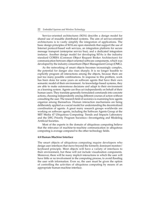 22 Embedded Systems and Wireless Technology
Service-oriented architectures (SOA) describe a design model for
shared use of reusable distributed systems. The aim of service-oriented
architectures is to vastly simplify the integration of applications. The
basic design principles of SOA are open standards that support the use of
Internet protocol-based web services, an integration platform for secure
message transport (enterprise service bus), and a dedicated integration
instance. Another design model for developing SOAs is the industry
standard CORBA (Common Object Request Broker Architecture) for
communication between object-oriented software components, which was
developed by the industry consortium Object Management Group (OMG).
As the networking of smart objects becomes increasingly complex,
the potential for danger also rises sharply. It is no longer feasible to
explicitly program all interactions among the objects, because there are
just too many possible combinations. In response to this problem, work
has been done for some years on software agents that have their own
semantic model of their environment. As knowledge-based systems, they
are able to make autonomous decisions and adapt to their environment
as a learning system. Agents can thus act independently on behalf of their
human users. They translate generally formulated commands into concrete
actions, choosing independently among different courses of action without
consulting the user. The research ﬁeld of socionics is examining how agents
organize among themselves. Human interaction mechanisms are being
deliberately applied as a social model for understanding the decentralized
coordination of agents. A great many research groups worldwide are
working on software agents, including the Software Agents Group at the
MIT Media 47 Ubiquitous Computing: Trends and Impacts Laboratory
and the DFG Priority Program Socionics—Investigating and Modeling
Artiﬁcial Societies.
Most of the experts in the domain of ubiquitous computing believe
that the relevance of machine-to-machine communication in ubiquitous
computing is average compared to the other technology ﬁelds.
4.8 Human-Machine Interface
The smart objects of ubiquitous computing require developers who
design user interfaces that move beyond the formerly dominant monitor/
keyboard principle. Most objects will have a variety of interfaces to
their environment, but these will not include visualization components.
Moreover, there will be many implicit interactions in which the user will
have little or no involvement in the computing process, to avoid ﬂooding
the user with information. Even so, the user must be given the option
of controlling the activities of ubiquitous computing by means of an
appropriate human-machine interface.
 