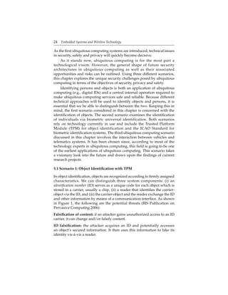 24 Embedded Systems and Wireless Technology
As the ﬁrst ubiquitous computing systems are introduced, technical issues
in security, safety and privacy will quickly become decisive.
As it stands now, ubiquitous computing is for the most part a
technological vision. However, the general shape of future security
architectures in ubiquitous computing as well as their associated
opportunities and risks can be outlined. Using three different scenarios,
this chapter explores the unique security challenges posed by ubiquitous
computing in terms of the objectives of security, privacy and safety.
Identifying persons and objects is both an application of ubiquitous
computing (e.g., digital IDs) and a central internal operation required to
make ubiquitous computing services safe and reliable. Because different
technical approaches will be used to identify objects and persons, it is
essential that we be able to distinguish between the two. Keeping this in
mind, the ﬁrst scenario considered in this chapter is concerned with the
identiﬁcation of objects. The second scenario examines the identiﬁcation
of individuals via biometric universal identification. Both scenarios
rely on technology currently in use and include the Trusted Platform
Module (TPM) for object identification and the ICAO Standard for
biometric identiﬁcation systems. The third ubiquitous computing scenario
discussed in this chapter involves the interaction between vehicles and
telematics systems. It has been chosen since, according to most of the
technology experts in ubiquitous computing, this ﬁeld is going to be one
of the earliest applications of ubiquitous computing. This scenario takes
a visionary look into the future and draws upon the ﬁndings of current
research projects.
5.1 Scenario 1: Object Identiﬁcation with TPM
In object identiﬁcation, objects are recognized according to ﬁrmly assigned
characteristics. We can distinguish three system components: (i) an
identiﬁcation number (ID) serves as a unique code for each object which is
stored in a carrier, usually a chip, (ii) a reader that identiﬁes the carrier-
object via the ID, and (iii) the carrier-object and the reader exchange the ID
and other information by means of a communication interface. As shown
in Figure 1, the following are the potential threats (BIS Publication on
Pervasive Computing 2006):
Falsiﬁcation of content: if an attacker gains unauthorized access to an ID
carrier, it can change and/or falsify content.
ID falsiﬁcation: the attacker acquires an ID and potentially accesses
an object’s secured information. It then uses this information to fake its
identity vis-á-vis a reader.
 