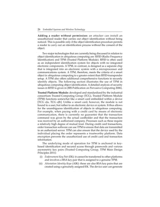 26 Embedded Systems and Wireless Technology
Adding a reader without permission: an attacker can install an
unauthorized reader that carries out object identiﬁcation without being
noticed. This is possible only if the object identiﬁcation procedure permits
a reader to carry out an identiﬁcation process without the consent of the
object.
Two major technologies that are currently being discussed in relation to
object identiﬁcation in ubiquitous computing are: RFID (Radio Frequency
Identiﬁcation) and TPM (Trusted Platform Module). RFID is often used
as an independent identiﬁcation system for objects with no integrated
electronic components. A TPM, in contrast, is designed as a separate chip
that is integrated into an electronic system with a microprocessor and
communications system. A TPM, therefore, meets the criteria of a smart
object in ubiquitous computing to a greater extent than RFID-transponder
setup. A TPM also offers additional comprehensive functions to securely
identify objects. The following section illustrates the use of TPM in
ubiquitous computing object identiﬁcation. A detailed analysis of security
issues in RFID is given in (BIS Publication on Pervasive Computing 2006).
Trusted Platform Module: developed and standardized by the industrial
consortium Trusted Computing Group (TCG), Trusted Platform Module
(TPM) functions somewhat like a smart card embedded within a device
[TCG oJa, TCG oJb]. Unlike a smart card, however, the module is not
bound to a user, but rather to an electronic device or system. It thus allows
for the unambiguous identiﬁcation of objects in ubiquitous computing.
For example, when paying with a credit card by means of electronic
communication, there is currently no guarantee that the transaction
command was given by the actual cardholder and that the transaction
was received by an authorized company. Processes such as these require
a relatively high degree of mutual trust. During credit card transactions,
order transaction software can use TPM to ensure that data are transmitted
to an authorized server. TPM can also ensure that the device used by the
individual placing the order represents a trustworthy platform. Data
encryption prevents the unauthorized use of credit card and transaction
information.
The underlying mode of operation for TPM is anchored in key-
based identiﬁcation and secured access through passwords and various
asymmetric key pairs (Trusted Computing Group, TPM Main Design
Principles 2011):
(i) Endorsement Key Pair (EK): it cannot be transferred to other platforms
and involves a RSA key pair that is assigned to a genuine TPM.
(ii) Attestation Identity Keys (AIK): these are also RSA key pairs that are
created using a genuinely assigned EK. The device user can generate
 