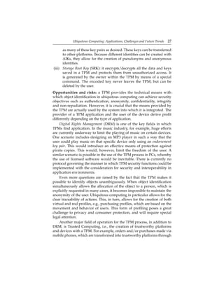 Ubiquitous Computing: Applications, Challenges and Future Trends 27
as many of these key pairs as desired. These keys can be transferred
to other platforms. Because different identities can be created with
AIKs, they allow for the creation of pseudonyms and anonymous
identities.
(iii) Storage Root Key (SRK): it encrypts/decrypts all the data and keys
saved in a TPM and protects them from unauthorized access. It
is generated by the owner within the TPM by means of a special
command. The encoded key never leaves the TPM, but can be
deleted by the user.
Opportunities and risks: a TPM provides the technical means with
which object identiﬁcation in ubiquitous computing can achieve security
objectives such as authentication, anonymity, conﬁdentiality, integrity
and non-repudiation. However, it is crucial that the means provided by
the TPM are actually used by the system into which it is integrated. The
provider of a TPM application and the user of the device derive proﬁt
differently depending on the type of application.
Digital Rights Management (DRM) is one of the key ﬁelds in which
TPMs ﬁnd application. In the music industry, for example, huge efforts
are currently underway to limit the playing of music on certain devices.
One scenario includes designing an MP3 player in such a way that the
user could play music on that speciﬁc device only using an endorsement
key pair. This would introduce an effective means of protection against
pirate copies. This would, however, limit the freedom of the user. A
similar scenario is possible in the use of the TPM process in PCs, whereby
the use of licensed software would be inevitable. There is currently no
protocol governing the manner in which TPM security functions could be
implemented with the consideration for security and interoperability in
application environments.
Even more questions are raised by the fact that the TPM makes it
possible to identify objects unambiguously. When object identiﬁcation
simultaneously allows the allocation of the object to a person, which is
explicitly requested in many cases, it becomes impossible to maintain the
anonymity of the user. Ubiquitous computing in particular allows for the
clear traceability of actions. This, in turn, allows for the creation of both
virtual and real proﬁles, e.g., purchasing proﬁles, which are based on the
movement and behavior of users. This form of proﬁling poses a great
challenge to privacy and consumer protection, and will require special
legal attention.
Another major ﬁeld of operation for the TPM process, in addition to
DRM, is Trusted Computing, i.e., the creation of trustworthy platforms
and devices with a TPM. For example, orders and/or purchases made via
mobile phones, which are transformed into trustworthy platforms through
 