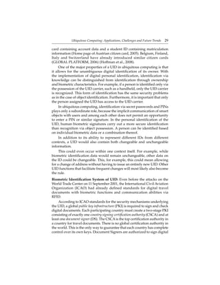 Ubiquitous Computing: Applications, Challenges and Future Trends 29
card containing account data and a student ID containing matriculation
information (Home page of Austrian citizen card, 2005). Belgium, Finland,
Italy and Switzerland have already introduced similar citizen cards
(GLOBAL PLATFORM, 2006) (Hoffman et al., 2008).
One of the major properties of a UID in ubiquitous computing is that
it allows for the unambiguous digital identiﬁcation of its owner. With
the implementation of digital personal identiﬁcation, identiﬁcation via
knowledge can be distinguished from identiﬁcation through ownership
and biometric characteristics. For example, if a person is identiﬁed only via
the possession of the UID carrier, such as a handheld, only the UID carrier
is recognized. This form of identiﬁcation has the same security problems
as in the case of object identiﬁcation. Furthermore, it is important that only
the person assigned the UID has access to the UID carrier.
In ubiquitous computing, identiﬁcation via secret passwords and PINs
plays only a subordinate role, because the implicit communication of smart
objects with users and among each other does not permit an opportunity
to enter a PIN or similar signature. In the personal identiﬁcation of the
UID, human biometric signatures carry out a more secure identiﬁcation
than recognition via object possession. A person can be identiﬁed based
on individual biometric data or a combination thereof.
In addition to its ability to represent different IDs from different
contexts, a UID would also contain both changeable and unchangeable
information.
This could even occur within one context itself. For example, while
biometric identiﬁcation data would remain unchangeable, other data on
the ID could be changeable. This, for example, this could mean allowing
for a change of address without having to issue an entirely new UID. Other
UID functions that facilitate frequent changes will most likely also become
the rule.
Biometric Identiﬁcation System of UID: Even before the attacks on the
World Trade Center on 11 September 2001, the International Civil Aviation
Organization (ICAO) had already deﬁned standards for digital travel
documents with biometric functions and communication abilities via
RFID.
According to ICAO standards for the security mechanisms underlying
the UID, a global public key infrastructure (PKI) is required to sign and check
digital documents. Each participating country must create a two-stage PKI
consisting of exactly one country signing certiﬁcation authority (CSCA) and at
least one document signer (DS). The CSCAis the top certiﬁcation authority in
a country for travel documents. There is no global certiﬁcation authority in
the world. This is the only way to guarantee that each country has complete
control over its own keys. Document Signers are authorized to sign digital
 