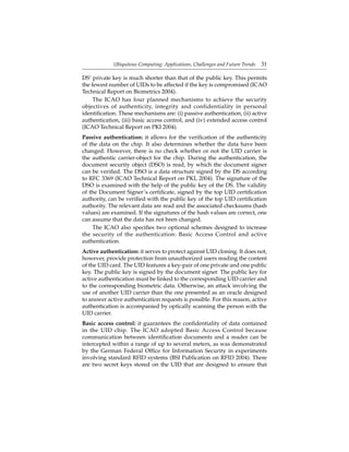 Ubiquitous Computing: Applications, Challenges and Future Trends 31
DS’ private key is much shorter than that of the public key. This permits
the fewest number of UIDs to be affected if the key is compromised (ICAO
Technical Report on Biometrics 2004).
The ICAO has four planned mechanisms to achieve the security
objectives of authenticity, integrity and confidentiality in personal
identiﬁcation. These mechanisms are: (i) passive authentication, (ii) active
authentication, (iii) basic access control, and (iv) extended access control
(ICAO Technical Report on PKI 2004).
Passive authentication: it allows for the veriﬁcation of the authenticity
of the data on the chip. It also determines whether the data have been
changed. However, there is no check whether or not the UID carrier is
the authentic carrier-object for the chip. During the authentication, the
document security object (DSO) is read, by which the document signer
can be veriﬁed. The DSO is a data structure signed by the DS according
to RFC 3369 (ICAO Technical Report on PKI, 2004). The signature of the
DSO is examined with the help of the public key of the DS. The validity
of the Document Signer’s certiﬁcate, signed by the top UID certiﬁcation
authority, can be veriﬁed with the public key of the top UID certiﬁcation
authority. The relevant data are read and the associated checksums (hash
values) are examined. If the signatures of the hash values are correct, one
can assume that the data has not been changed.
The ICAO also speciﬁes two optional schemes designed to increase
the security of the authentication: Basic Access Control and active
authentication.
Active authentication: it serves to protect against UID cloning. It does not,
however, provide protection from unauthorized users reading the content
of the UID card. The UID features a key-pair of one private and one public
key. The public key is signed by the document signer. The public key for
active authentication must be linked to the corresponding UID carrier and
to the corresponding biometric data. Otherwise, an attack involving the
use of another UID carrier than the one presented as an oracle designed
to answer active authentication requests is possible. For this reason, active
authentication is accompanied by optically scanning the person with the
UID carrier.
Basic access control: it guarantees the conﬁdentiality of data contained
in the UID chip. The ICAO adopted Basic Access Control because
communication between identiﬁcation documents and a reader can be
intercepted within a range of up to several meters, as was demonstrated
by the German Federal Ofﬁce for Information Security in experiments
involving standard RFID systems (BSI Publication on RFID 2004). There
are two secret keys stored on the UID that are designed to ensure that
 