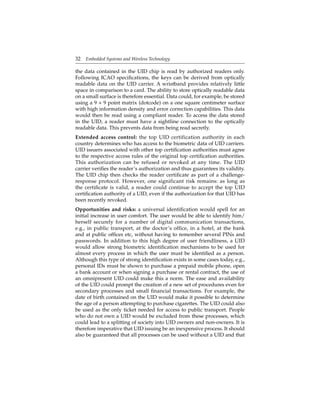 32 Embedded Systems and Wireless Technology
the data contained in the UID chip is read by authorized readers only.
Following ICAO speciﬁcations, the keys can be derived from optically
readable data on the UID carrier. A wristband provides relatively little
space in comparison to a card. The ability to store optically readable data
on a small surface is therefore essential. Data could, for example, be stored
using a 9 × 9 point matrix (dotcode) on a one square centimeter surface
with high information density and error correction capabilities. This data
would then be read using a compliant reader. To access the data stored
in the UID, a reader must have a sightline connection to the optically
readable data. This prevents data from being read secretly.
Extended access control: the top UID certification authority in each
country determines who has access to the biometric data of UID carriers.
UID issuers associated with other top certiﬁcation authorities must agree
to the respective access rules of the original top certiﬁcation authorities.
This authorization can be refused or revoked at any time. The UID
carrier veriﬁes the reader’s authorization and thus guarantees its validity.
The UID chip then checks the reader certiﬁcate as part of a challenge-
response protocol. However, one significant risk remains: as long as
the certiﬁcate is valid, a reader could continue to accept the top UID
certiﬁcation authority of a UID, even if the authorization for that UID has
been recently revoked.
Opportunities and risks: a universal identiﬁcation would spell for an
initial increase in user comfort. The user would be able to identify him/
herself securely for a number of digital communication transactions,
e.g., in public transport, at the doctor’s ofﬁce, in a hotel, at the bank
and at public ofﬁces etc, without having to remember several PINs and
passwords. In addition to this high degree of user friendliness, a UID
would allow strong biometric identiﬁcation mechanisms to be used for
almost every process in which the user must be identiﬁed as a person.
Although this type of strong identiﬁcation exists in some cases today, e.g.,
personal IDs must be shown to purchase a prepaid mobile phone, open
a bank account or when signing a purchase or rental contract, the use of
an omnipresent UID could make this a norm. The ease and availability
of the UID could prompt the creation of a new set of procedures even for
secondary processes and small ﬁnancial transactions. For example, the
date of birth contained on the UID would make it possible to determine
the age of a person attempting to purchase cigarettes. The UID could also
be used as the only ticket needed for access to public transport. People
who do not own a UID would be excluded from these processes, which
could lead to a splitting of society into UID owners and non-owners. It is
therefore imperative that UID issuing be an inexpensive process. It should
also be guaranteed that all processes can be used without a UID and that
 