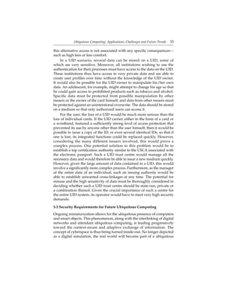 Ubiquitous Computing: Applications, Challenges and Future Trends 33
this alternative access is not associated with any speciﬁc consequences—
such as high fees or less comfort.
In a UID scenario, several data can be stored on a UID, some of
which are very sensitive. Moreover, all institutions wishing to use the
authentication for their processes must have access to the data on the UID.
These institutions thus have access to very private data and are able to
create user proﬁles over time without the knowledge of the UID owner.
It would also be possible for the UID owner to manipulate his/her own
data. An adolescent, for example, might attempt to change his age so that
he could gain access to prohibited products such as tobacco and alcohol.
Speciﬁc data must be protected from possible manipulation by other
issuers or the owner of the card himself, and data from other issuers must
be protected against an unintentional overwrite. The data should be stored
on a medium so that only authorized users can access it.
For the user, the loss of a UID would be much more serious than the
loss of individual cards. If the UID carrier, either in the form of a card or
a wristband, featured a sufﬁciently strong level of access protection that
prevented its use by anyone other than the user himself, then it would be
possible to issue a copy of the ID, or even several identical IDs, so that if
one is lost, its integrated functions could be replaced quickly. However,
considering the many different issuers involved, this would prove a
complex process. One potential solution to this problem would be to
establish a top certiﬁcation authority similar to the CSCA associated with
the electronic passport. Such a UID trust centre would manage all the
necessary data and would therefore be able to issue a new medium quickly.
However, given the large amount of data contained in a UID, this would
involve a signiﬁcantly more complex process. Furthermore, as the manager
of the entire data of an individual, such an issuing authority would be
able to establish unwanted cross-linkages at any time. The potential for
misuse and the high sensitivity of data must be thoroughly considered in
deciding whether such a UID trust centre should be state-run, private or
a combination thereof. Given the crucial importance of such a centre for
the entire UID system, its operator would have to meet very high security
demands.
5.3 Security Requirements for Future Ubiquitous Computing
Ongoing miniaturization allows for the ubiquitous presence of computers
and smart objects. This phenomenon, along with the interlinking of digital
networks and attendant ubiquitous computing, is leading progressively
toward the context-aware and adaptive exchange of information. The
concept of cyberspace is thus being turned inside-out. No longer depicted
as a digital simulation, the real world will become part of a ubiquitous
 