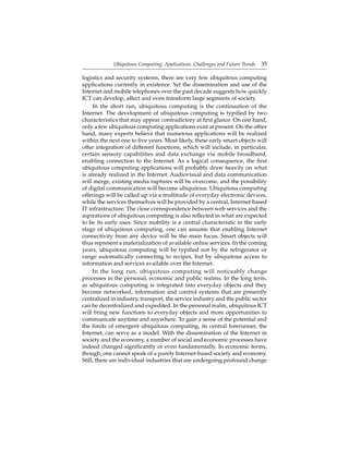 Ubiquitous Computing: Applications, Challenges and Future Trends 35
logistics and security systems, there are very few ubiquitous computing
applications currently in existence. Yet the dissemination and use of the
Internet and mobile telephones over the past decade suggests how quickly
ICT can develop, affect and even transform large segments of society.
In the short run, ubiquitous computing is the continuation of the
Internet. The development of ubiquitous computing is typiﬁed by two
characteristics that may appear contradictory at ﬁrst glance. On one hand,
only a few ubiquitous computing applications exist at present. On the other
hand, many experts believe that numerous applications will be realized
within the next one to ﬁve years. Most likely, these early smart objects will
offer integration of different functions, which will include, in particular,
certain sensory capabilities and data exchange via mobile broadband,
enabling connection to the Internet. As a logical consequence, the ﬁrst
ubiquitous computing applications will probably draw heavily on what
is already realized in the Internet. Audiovisual and data communication
will merge, existing media ruptures will be overcome, and the possibility
of digital communication will become ubiquitous. Ubiquitous computing
offerings will be called up via a multitude of everyday electronic devices,
while the services themselves will be provided by a central, Internet-based
IT infrastructure. The close correspondence between web services and the
aspirations of ubiquitous computing is also reﬂected in what are expected
to be its early uses. Since mobility is a central characteristic in the early
stage of ubiquitous computing, one can assume that enabling Internet
connectivity from any device will be the main focus. Smart objects will
thus represent a materialization of available online services. In the coming
years, ubiquitous computing will be typiﬁed not by the refrigerator or
range automatically connecting to recipes, but by ubiquitous access to
information and services available over the Internet.
In the long run, ubiquitous computing will noticeably change
processes in the personal, economic and public realms. In the long term,
as ubiquitous computing is integrated into everyday objects and they
become networked, information and control systems that are presently
centralized in industry, transport, the service industry and the public sector
can be decentralized and expedited. In the personal realm, ubiquitous ICT
will bring new functions to everyday objects and more opportunities to
communicate anytime and anywhere. To gain a sense of the potential and
the limits of emergent ubiquitous computing, its central forerunner, the
Internet, can serve as a model. With the dissemination of the Internet in
society and the economy, a number of social and economic processes have
indeed changed signiﬁcantly or even fundamentally. In economic terms,
though, one cannot speak of a purely Internet-based society and economy.
Still, there are individual industries that are undergoing profound change
 