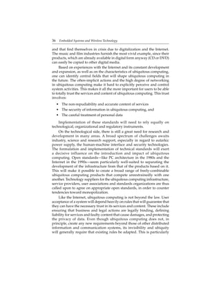 36 Embedded Systems and Wireless Technology
and that ﬁnd themselves in crisis due to digitalization and the Internet.
The music and ﬁlm industries furnish the most vivid example, since their
products, which are already available in digital form anyway (CD or DVD)
can easily be copied to other digital media.
Based on experiences with the Internet and its constant development
and expansion, as well as on the characteristics of ubiquitous computing,
one can identify central ﬁelds that will shape ubiquitous computing in
the future. The often-implicit actions and the high degree of networking
in ubiquitous computing make it hard to explicitly perceive and control
system activities. This makes it all the more important for users to be able
to totally trust the services and content of ubiquitous computing. This trust
involves:
• The non-repudiability and accurate content of services
• The security of information in ubiquitous computing, and
• The careful treatment of personal data
Implementation of these standards will need to rely equally on
technological, organizational and regulatory instruments.
On the technological side, there is still a great need for research and
development in many areas. A broad spectrum of challenges awaits
industry, science and research support, especially in regard to autarkic
power supply, the human-machine interface and security technologies.
The formulation and implementation of technical standards will exert
a decisive influence on the introduction and impact of ubiquitous
computing. Open standards—like PC architecture in the 1980s and the
Internet in the 1990s—seem particularly well-suited to separating the
development of the infrastructure from that of the products based on it.
This will make it possible to create a broad range of freely-combinable
ubiquitous computing products that compete unrestrainedly with one
another. Technology suppliers for the ubiquitous computing infrastructure,
service providers, user associations and standards organizations are thus
called upon to agree on appropriate open standards, in order to counter
tendencies toward monopolization.
Like the Internet, ubiquitous computing is not beyond the law. User
acceptance of a system will depend heavily on rules that will guarantee that
they can have the necessary trust in its services and content. These include
ensuring that business and legal actions are legally binding, deﬁning
liability for services and faulty content that cause damages, and protecting
the privacy of data. Even though ubiquitous computing does not, in
principle, create any new requirements beyond those of other distributed
information and communication systems, its invisibility and ubiquity
will generally require that existing rules be adapted. This is particularly
 