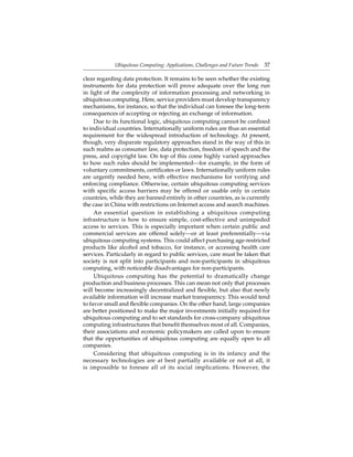 Ubiquitous Computing: Applications, Challenges and Future Trends 37
clear regarding data protection. It remains to be seen whether the existing
instruments for data protection will prove adequate over the long run
in light of the complexity of information processing and networking in
ubiquitous computing. Here, service providers must develop transparency
mechanisms, for instance, so that the individual can foresee the long-term
consequences of accepting or rejecting an exchange of information.
Due to its functional logic, ubiquitous computing cannot be conﬁned
to individual countries. Internationally uniform rules are thus an essential
requirement for the widespread introduction of technology. At present,
though, very disparate regulatory approaches stand in the way of this in
such realms as consumer law, data protection, freedom of speech and the
press, and copyright law. On top of this come highly varied approaches
to how such rules should be implemented—for example, in the form of
voluntary commitments, certiﬁcates or laws. Internationally uniform rules
are urgently needed here, with effective mechanisms for verifying and
enforcing compliance. Otherwise, certain ubiquitous computing services
with speciﬁc access barriers may be offered or usable only in certain
countries, while they are banned entirely in other countries, as is currently
the case in China with restrictions on Internet access and search machines.
An essential question in establishing a ubiquitous computing
infrastructure is how to ensure simple, cost-effective and unimpeded
access to services. This is especially important when certain public and
commercial services are offered solely—or at least preferentially—via
ubiquitous computing systems. This could affect purchasing age-restricted
products like alcohol and tobacco, for instance, or accessing health care
services. Particularly in regard to public services, care must be taken that
society is not split into participants and non-participants in ubiquitous
computing, with noticeable disadvantages for non-participants.
Ubiquitous computing has the potential to dramatically change
production and business processes. This can mean not only that processes
will become increasingly decentralized and ﬂexible, but also that newly
available information will increase market transparency. This would tend
to favor small and ﬂexible companies. On the other hand, large companies
are better positioned to make the major investments initially required for
ubiquitous computing and to set standards for cross-company ubiquitous
computing infrastructures that beneﬁt themselves most of all. Companies,
their associations and economic policymakers are called upon to ensure
that the opportunities of ubiquitous computing are equally open to all
companies.
Considering that ubiquitous computing is in its infancy and the
necessary technologies are at best partially available or not at all, it
is impossible to foresee all of its social implications. However, the
 