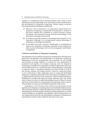 6 Embedded Systems and Wireless Technology
supplies, an inadequate human-machine interface and a lack of well-
functioning security technology pose particularly serious bottlenecks to
the development of ubiquitous computing. Further studies reveal the
following potential technological bottlenecks.
(i) Batteries and accumulators are important requirements for
ubiquitous computing. Considerable development is needed on
this point, despite the availability of current solutions. Energy
harvesting—the extraction of energy from the surroundings—is an
alternative technology of the future.
(ii) In human-to-machine interfaces, processing natural speech is very
important. Although it is a comparatively mature technology, it
represents a technological bottleneck.
(iii) In the ﬁeld of security, biometric identiﬁcation is considered less
relevant for ubiquitous computing, especially when compared to
other security technologies such as trust management and identity
management.
2.3 Drivers and Hurdles of Ubiquitous Computing
The realization of new products and services are the primary driving forces
behind the development and establishment of ubiquitous computing.
Depending on the area of application, the importance of cost savings
and increases in energy efﬁciency or comfort can vary signiﬁcantly. In
production and logistics, for example, reducing costs via ubiquitous
computing is considered very important. In military applications, however,
cost savings functions as a weak motivation. Using ubiquitous computing
to improve safety is considered important for motor trafﬁc as well as
the security, military and medical sectors. However, improving safety
is not a motivation in other application areas for using and developing
ubiquitous computing. Enhanced comfort and improved usability are seen
as signiﬁcant driving forces in the automotive and household industries.
Potential cost savings and improved energy efﬁciency play only minor
roles in these two areas. In medical technology, however, there is a broad
spectrum of motivations for using ubiquitous computing, which is seen as
a key strategy in solving several different problems in this sector.
Analogous to the driving forces behind the development and
application of ubiquitous computing, there are identiﬁable limiting factors
that could either directly or indirectly inﬂuence its evolution. These include
shortcomings in human-machine interfaces and data protection, as well as
technical hurdles to availability and reliability. These limiting factors are
real, despite the fact that the core technologies of ubiquitous computing are
expected to be market-ready within the next one to four years.
 
