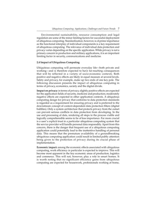 Ubiquitous Computing: Applications, Challenges and Future Trends 7
Environmental sustainability, resource consumption and legal
regulation are some of the minor limiting factors for successful deployment
of ubiquitous computing. Standardization, however, is of prime importance
as the functional interplay of individual components is a key requirement
of ubiquitous computing. The relevance of individual data protection and
privacy varies depending on the speciﬁc application. While privacy is not a
primary concern in production and military applications, it is an important
limiting factor in security, communications and medicine.
2.4 Impact of Ubiquitous Computing
Ubiquitous computing will permeate everyday life—both private and
working—and is therefore expected to have far-reaching consequences
that will be reflected in a variety of socio-economic contexts. Both
positive and negative effects are likely in equal measure at several levels.
Safety and privacy, for example, make up two ends of one key pole. The
following discussion presents the impact of ubiquitous computing in
terms of privacy, economics, society and the digital divide.
Impact on privacy: in terms of privacy, slightly positive effects are expected
for the application ﬁelds of security, medicine and production; moderately
negative effects are expected in other application contexts. A ubiquitous
computing design for privacy that conforms to data protection standards
is regarded as a requirement for ensuring privacy and is preferred to the
downstream concept of context-dependent data protection ﬁlters (digital
bubbles). Only a system architecture that protects privacy from the outset
can prevent serious conﬂicts in data protection from developing. In the
use and processing of data, rendering all steps in the process visible and
logically comprehensible seems to be of less importance. Far more crucial
is a user’s explicit trust in a particular ubiquitous computing system that
the service provider will handle personal data responsibly. Apart from this
concern, there is the danger that frequent use of a ubiquitous computing
application could potentially lead to the inattentive handling of personal
data. This means that the premature availability of a groundbreaking
ubiquitous computing application could result in limited public attention
being given to the protection of privacy during its crucial phase of
implementation.
Economic impact: among the economic effects associated with ubiquitous
computing, work efﬁciency in particular is expected to improve. This will
become most apparent in the key economic areas of production, logistics
and commerce. This will not, however, play a role in smart homes. It
is worth noting that no significant efficiency gains from ubiquitous
computing are expected for housework, professionals working at home,
 