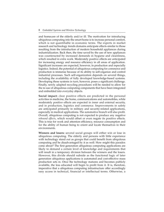 8 Embedded Systems and Wireless Technology
and homecare of the elderly and/or ill. The motivation for introducing
ubiquitous computing into the smart home is to increase personal comfort,
which is not quantifiable in economic terms. The experts in market
research and technology trends domains anticipate effects similar to those
resulting from the introduction of modern household appliances during
industrialization. Back then, the time saved by the use of new appliances
was counteracted by increased demands in hygiene and cleanliness,
which resulted in extra work. Moderately positive effects are anticipated
for increasing energy and resource efﬁciency in all areas of application.
Signiﬁcant increases are expected, however, in production and especially
logistics. Indeed, the potential of ubiquitous computing for commerce and
production is immense because of its ability to self-organize and control
industrial processes. Such self-organization depends on several things,
including the availability of fully developed knowledge-based systems.
Developing these systems in turn, however, poses a signiﬁcant challenge.
Finally, newly adapted recycling procedures will be needed to allow for
the re-use of ubiquitous computing components that have been integrated
and embedded into everyday objects.
Social impact: clear positive effects are predicted in the personal
activities in medicine, the home, communications and automobiles, while
moderately positive effects are expected in inner and external security,
and in production, logistics and commerce. Improvements in safety
are anticipated primarily in military and security-related applications,
especially in medical applications. The automotive branch will also proﬁt.
Overall, ubiquitous computing is not expected to produce any negative
rebound effects, which would offset or even negate its positive effects.
This is true for work and attention efﬁciency, resource consumption and
for the ability of human being to orient and locate themselves in their
environments.
Winners and losers: several social groups will either win or lose in
ubiquitous computing. The elderly and persons with little experience
with technology stand out as groups that could beneﬁt from ubiquitous
computing and be disadvantaged by it as well. How might this paradox
come about? The ﬁrst generation ubiquitous computing applications are
likely to demand a certain level of knowledge and requirements that
will result in a temporary division between the winners and the losers.
However, this divide should subside as the functional logic of later
generation ubiquitous applications is automated and cost-effective mass
production sets in. Once the technology matures and becomes publicly
available, the less educated will begin to proﬁt from it. It is, therefore,
imperative that a ubiquitous computing infrastructure offer accordingly
easy access in technical, financial or intellectual terms. Otherwise, a
 