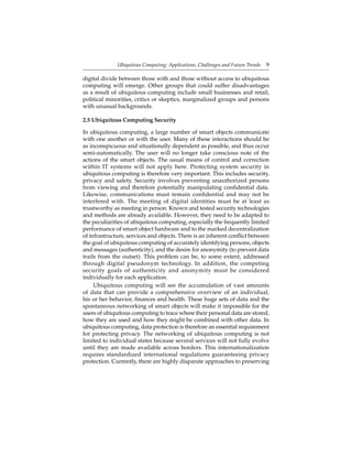 Ubiquitous Computing: Applications, Challenges and Future Trends 9
digital divide between those with and those without access to ubiquitous
computing will emerge. Other groups that could suffer disadvantages
as a result of ubiquitous computing include small businesses and retail,
political minorities, critics or skeptics, marginalized groups and persons
with unusual backgrounds.
2.5 Ubiquitous Computing Security
In ubiquitous computing, a large number of smart objects communicate
with one another or with the user. Many of these interactions should be
as inconspicuous and situationally dependent as possible, and thus occur
semi-automatically. The user will no longer take conscious note of the
actions of the smart objects. The usual means of control and correction
within IT systems will not apply here. Protecting system security in
ubiquitous computing is therefore very important. This includes security,
privacy and safety. Security involves preventing unauthorized persons
from viewing and therefore potentially manipulating conﬁdential data.
Likewise, communications must remain conﬁdential and may not be
interfered with. The meeting of digital identities must be at least as
trustworthy as meeting in person. Known and tested security technologies
and methods are already available. However, they need to be adapted to
the peculiarities of ubiquitous computing, especially the frequently limited
performance of smart object hardware and to the marked decentralization
of infrastructure, services and objects. There is an inherent conﬂict between
the goal of ubiquitous computing of accurately identifying persons, objects
and messages (authenticity), and the desire for anonymity (to prevent data
trails from the outset). This problem can be, to some extent, addressed
through digital pseudonym technology. In addition, the competing
security goals of authenticity and anonymity must be considered
individually for each application.
Ubiquitous computing will see the accumulation of vast amounts
of data that can provide a comprehensive overview of an individual,
his or her behavior, ﬁnances and health. These huge sets of data and the
spontaneous networking of smart objects will make it impossible for the
users of ubiquitous computing to trace where their personal data are stored,
how they are used and how they might be combined with other data. In
ubiquitous computing, data protection is therefore an essential requirement
for protecting privacy. The networking of ubiquitous computing is not
limited to individual states because several services will not fully evolve
until they are made available across borders. This internationalization
requires standardized international regulations guaranteeing privacy
protection. Currently, there are highly disparate approaches to preserving
 