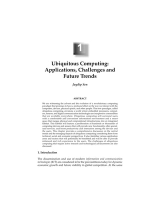 1
Ubiquitous Computing:
Applications, Challenges and
Future Trends
Jaydip Sen
ABSTRACT
We are witnessing the advent and the evolution of a revolutionary computing
paradigm that promises to have a profound effect on the way we interact with the
computers, devices, physical spaces, and other people. This new paradigm, called
ubiquitous computing, envisions a world where embedded processors, comput-
ers, sensors, and digital communication technologies are inexpensive commodities
that are available everywhere. Ubiquitous computing will surround users
with a comfortable and convenient information environment and a smart
space that merges physical and computational infrastructures into an integrated
habitat. This habitat will feature a proliferation of hundreds or thousands of
computing devices and sensors that will provide new functionality, offer special-
ized services, and boost productivity and interaction among the devices and
the users. This chapter provides a comprehensive discussion on the central
trends and the emerging impacts of ubiquitous computing considering them form
technical, social and economic perspectives. It also identiﬁes various application
areas and sectors that will potentially be beneﬁtted and will be able to provide
enhanced and rich experience to the users. The challenges of ubiquitous
computing that require active research and technological advancements are also
discussed.
1. Introduction
The dissemination and use of modern information and communication
technologies (ICT) are considered to be the preconditions today for dynamic
economic growth and future viability in global competition. At the same
 