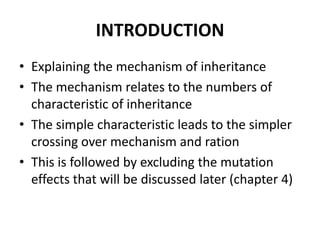 INTRODUCTION
• Explaining the mechanism of inheritance
• The mechanism relates to the numbers of
  characteristic of inheritance
• The simple characteristic leads to the simpler
  crossing over mechanism and ration
• This is followed by excluding the mutation
  effects that will be discussed later (chapter 4)
 