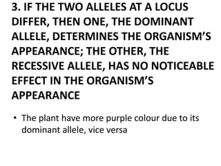 3. IF THE TWO ALLELES AT A LOCUS
DIFFER, THEN ONE, THE DOMINANT
ALLELE, DETERMINES THE ORGANISM’S
APPEARANCE; THE OTHER, THE
RECESSIVE ALLELE, HAS NO NOTICEABLE
EFFECT IN THE ORGANISM’S
APPEARANCE
• The plant have more purple colour due to its
  dominant allele, vice versa
 