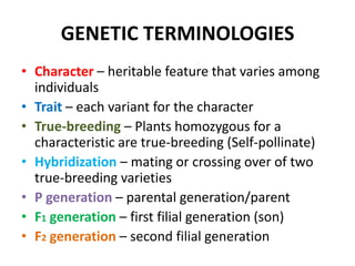 GENETIC TERMINOLOGIES
• Character – heritable feature that varies among
  individuals
• Trait – each variant for the character
• True-breeding – Plants homozygous for a
  characteristic are true-breeding (Self-pollinate)
• Hybridization – mating or crossing over of two
  true-breeding varieties
• P generation – parental generation/parent
• F1 generation – first filial generation (son)
• F2 generation – second filial generation
 