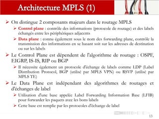  On distingue 2 composants majeurs dans le routage MPLS
 Control plane : contrôle des informations (protocole de routage) et des labels
échangés entre les périphériques adjacents
 Data plane : connu également sous le nom des forwarding plane, contrôle la
transmission des informations en se basant soit sur les adresses de destination
ou sur les labels
 Le Control Plane est dépendent de l'algorithme de routage : OSPF,
EIGRP, IS-IS, RIP ou BGP
 Il nécessite également un protocole d'échange de labels comme LDP (Label
Distribution Protocol, BGP (utilisé par MPLS VPN) ou RSVP (utilisé par
MPLS TE)
 Le Data Plane est indépendant des algorithmes de routages et
d'échanges de label
 Utilisation d'une base appelée Label Forwarding Information Base (LFIB)
pour forwarder les paquets avec les bons labels
 Cette base est remplie par les protocoles d'échange de label
13
 