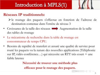 Réseaux IP traditionnels:
le routage des paquets s’effectue en fonction de l’adresse de
destination contenue dans l’entête de niveau 3
• Croissance de la taille des réseaux Augmentation de la taille
des tables de routage
• Le mécanisme de recherche dans la table de routage est
consommateur de temps CPU.
• Besoins de rapidité de transfert et assuré une qualité de service pour
routé les paquets vu la nature des nouvelles applications (Téléphonie
sur IP, vidéo conférence…) qui nécessite un RTT très court + une
faible latence
Nécessité de trouver une méthode plus
efficace pour le routage des paquets.
3
 