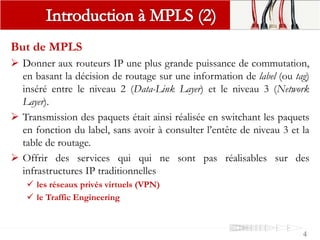 But de MPLS
 Donner aux routeurs IP une plus grande puissance de commutation,
en basant la décision de routage sur une information de label (ou tag)
inséré entre le niveau 2 (Data-Link Layer) et le niveau 3 (Network
Layer).
 Transmission des paquets était ainsi réalisée en switchant les paquets
en fonction du label, sans avoir à consulter l’entête de niveau 3 et la
table de routage.
 Offrir des services qui qui ne sont pas réalisables sur des
infrastructures IP traditionnelles
 les réseaux privés virtuels (VPN)
 le Traffic Engineering
4
 