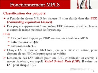 Classification des paquets
 A l’entrée du réseau MPLS, les paquets IP sont classés dans des FEC
(Forwarding Equivalent Classes)
 Des paquets appartenant à une même FEC suivront le même chemin
et auront la même méthode de forwarding.
FEC
 Des préfixes IP appris par l’IGP tournant sur le backbone MPLS
 Informations de QoS
 Informations de TE.
 Chaque LSR affecte un label local, qui sera utilisé en entrée, pour
chacune de ses FEC et le propage à ses voisins
 L’ensemble des LSR utilisés pour une FEC, constituant un chemin à
travers le réseau, est appelé Label Switch Path (LSP). Il existe un
LSP pour chaque FEC
9
 