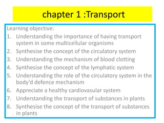 chapter 1 :Transport
Learning objective:
1. Understanding the importance of having transport
   system in some multicellular organisms
2. Synthesise the concept of the circulatory system
3. Understanding the mechanism of blood clotting
4. Synthesise the concept of the lymphatic system
5. Understanding the role of the circulatory system in the
   body’d defence mechanism
6. Appreciate a healthy cardiovasular system
7. Understanding the transport of substances in plants
8. Synthesise the concept of the transport of substances
   in plants
 