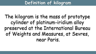 Definition of kilogram
The kilogram is the mass of prototype
cylinder of platinum-iridium alloy
preserved at the Internati...