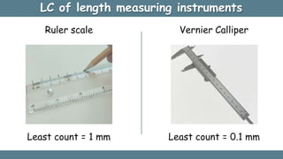 LC of length measuring instruments
Least count = 1 mm
Ruler scale Vernier Calliper
Least count = 0.1 mm
 