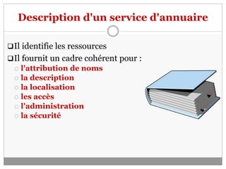 Description d'un service d'annuaire
Il identifie les ressources
Il fournit un cadre cohérent pour :
 l'attribution de noms
 la description
 la localisation
 les accès
 l'administration
 la sécurité
 