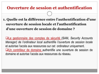 Ouverture de session et authentification
1. Quelle est la différence entre l’authentification d’une
ouverture de session locale et l’authentification
d’une ouverture de session de domaine ?
Le gestionnaire des comptes de sécurité (SAM, Security Accounts
Manager) de l’ordinateur local authentifie l’ouverture de session locale
et autorise l’accès aux ressources sur cet ordinateur uniquement.
Un contrôleur de domaine authentifie une ouverture de session de
domaine et autorise l’accès aux ressources du réseau.
 