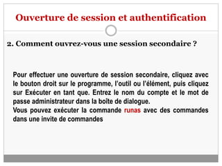 Ouverture de session et authentification
2. Comment ouvrez-vous une session secondaire ?
Pour effectuer une ouverture de session secondaire, cliquez avec
le bouton droit sur le programme, l’outil ou l’élément, puis cliquez
sur Exécuter en tant que. Entrez le nom du compte et le mot de
passe administrateur dans la boîte de dialogue.
Vous pouvez exécuter la commande runas avec des commandes
dans une invite de commandes
 
