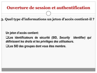 Ouverture de session et authentification
3. Quel type d’informations un jeton d’accès contient-il ?
Un jeton d’accès contient:
Les identificateurs de sécurité (SID, Security Identifier) qui
définissent les droits et les privilèges des utilisateurs.
Les SID des groupes dont vous êtes membre.
 