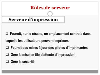 Rôles de serveur
Serveur d’impression
 Fournit, sur le réseau, un emplacement centrale dans
laquelle les utilisateurs peuvent imprimer.
 Fournit des mises à jour des pilotes d’imprimantes
 Gère la mise en file d’attente d’impression.
 Gère la sécurité
 