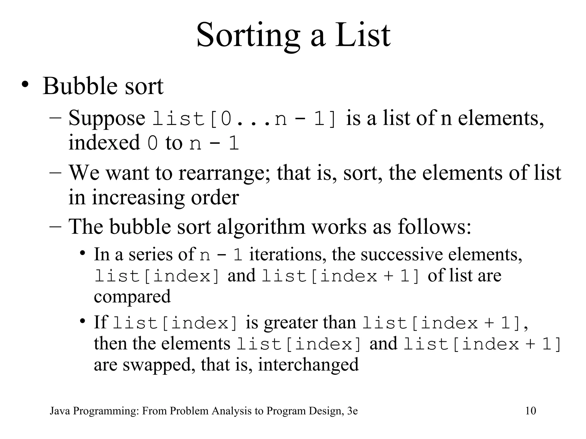 Sorting a List Bubble sort Suppose  list[0...n   -   1]  is a list of n elements, indexed  0  to  n   -   1 We want to rearrange; that is, sort, the elements of list in increasing order The bubble sort algorithm works as follows:   In a series of  n   -   1  iterations, the successive elements,  list[index]  and  list[index   +   1]  of list are compared If  list[index]  is greater than  list[index   +   1] , then the elements  list[index]  and  list[index   +   1]  are swapped, that is, interchanged 