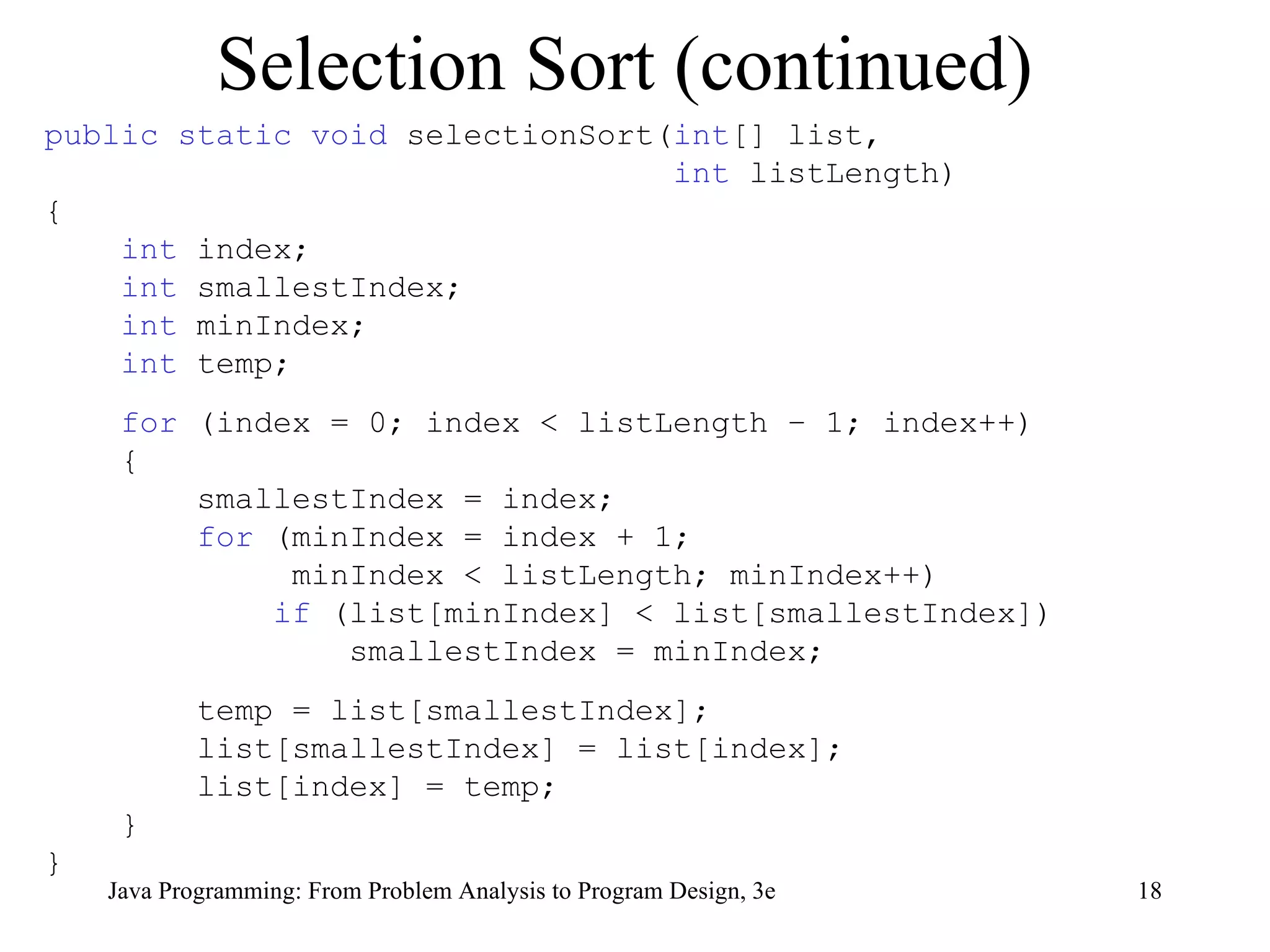 Selection Sort (continued) public static void  selectionSort( int [] list,  int  listLength) { int  index; int  smallestIndex; int  minIndex; int  temp; for  (index = 0; index < listLength – 1; index++) { smallestIndex = index;  for  (minIndex = index + 1;  minIndex < listLength; minIndex++) if  (list[minIndex] < list[smallestIndex]) smallestIndex = minIndex;  temp = list[smallestIndex]; list[smallestIndex] = list[index]; list[index] = temp; } } 