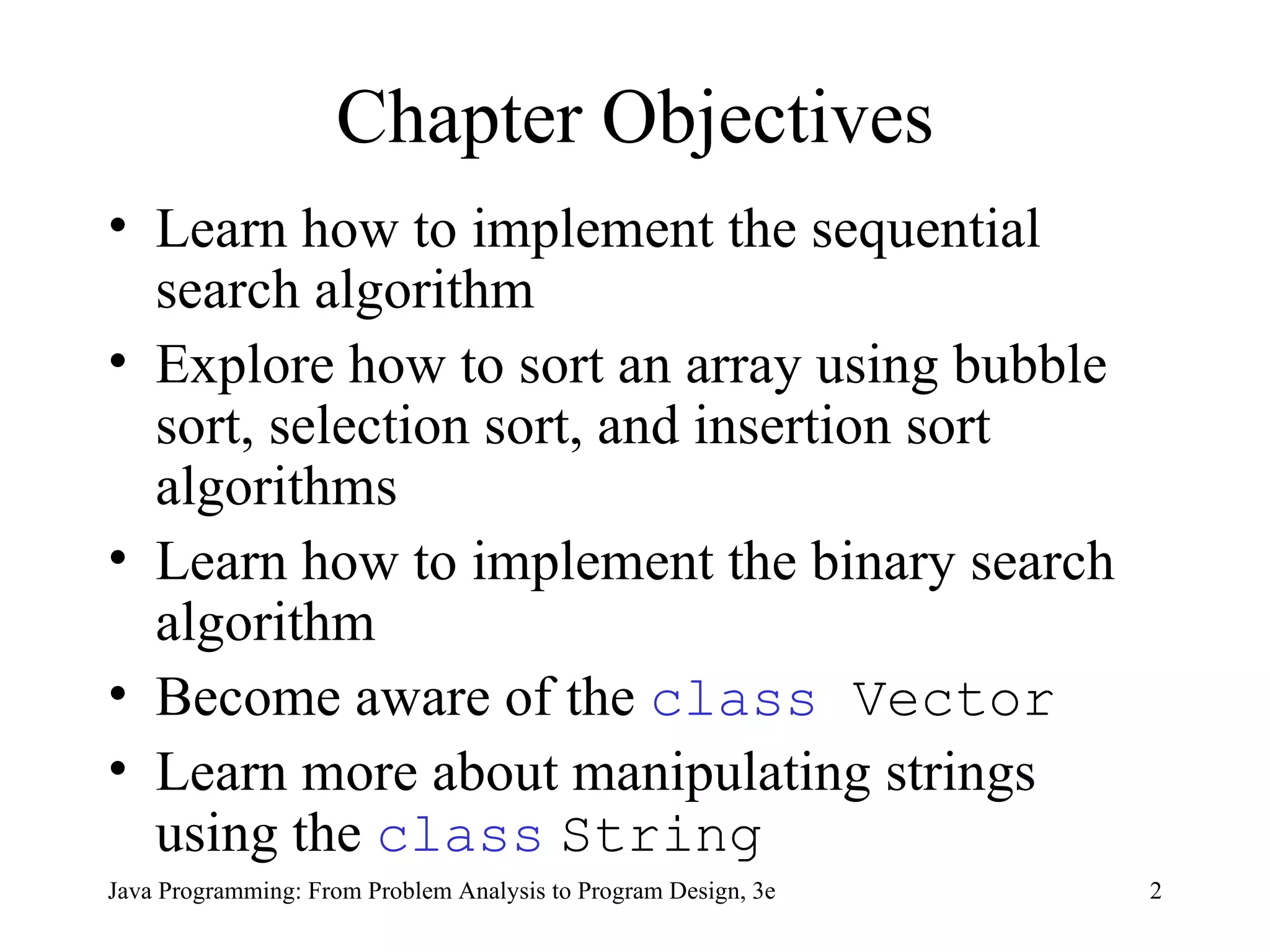 Chapter Objectives Learn how to implement the sequential search algorithm Explore how to sort an array using bubble sort, selection sort, and insertion sort algorithms  Learn how to implement the binary search algorithm Become aware of the  class  Vector Learn more about manipulating strings using the  class   String 