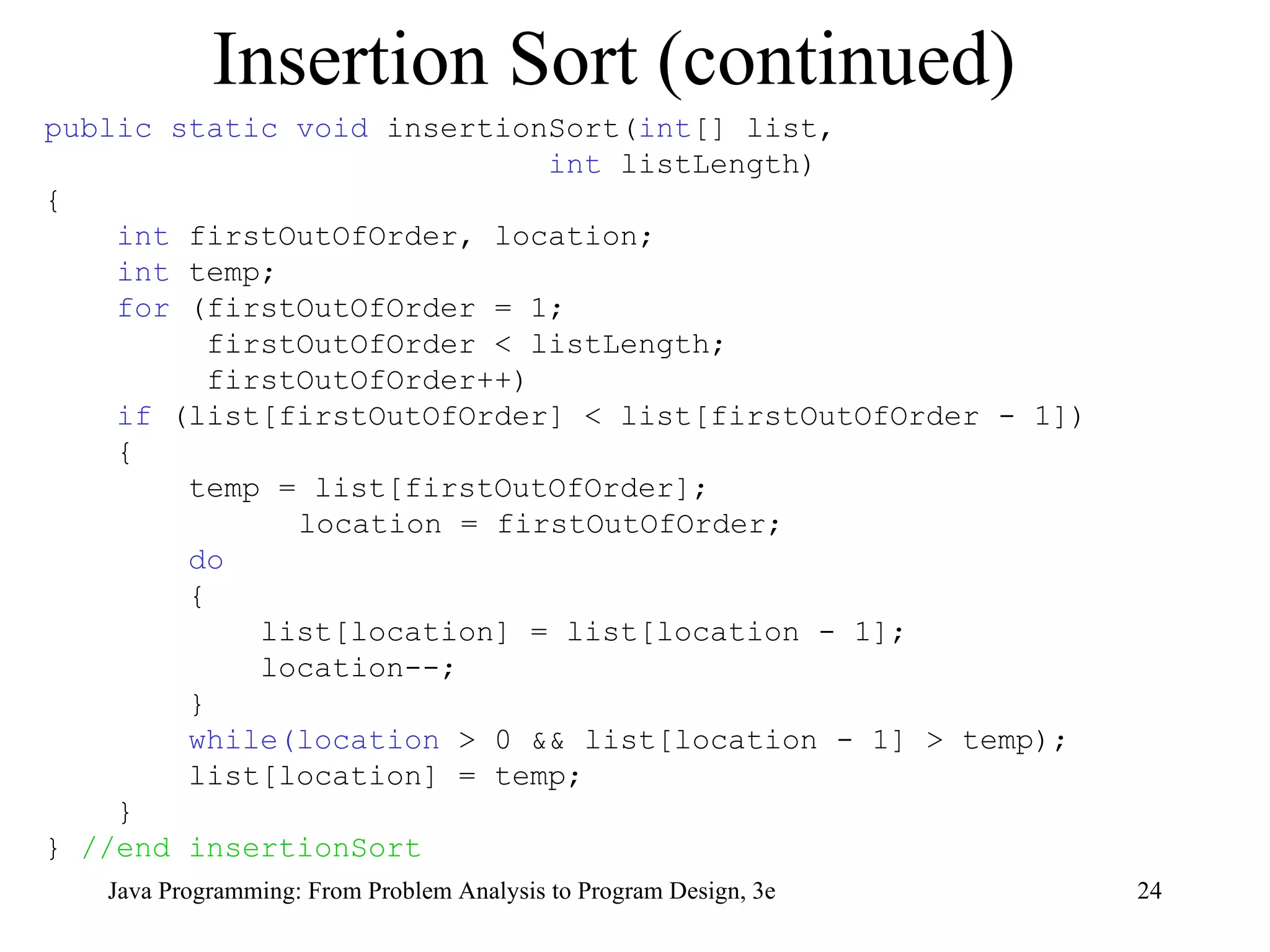 Insertion Sort (continued) public static void  insertionSort( int [] list,  int  listLength) { int  firstOutOfOrder, location; int  temp; for  (firstOutOfOrder = 1;  firstOutOfOrder < listLength; firstOutOfOrder++) if  (list[firstOutOfOrder] < list[firstOutOfOrder - 1]) { temp = list[firstOutOfOrder]; location = firstOutOfOrder; do { list[location] = list[location - 1]; location--; }  while(location  > 0 && list[location - 1] > temp); list[location] = temp; } }  //end insertionSort 