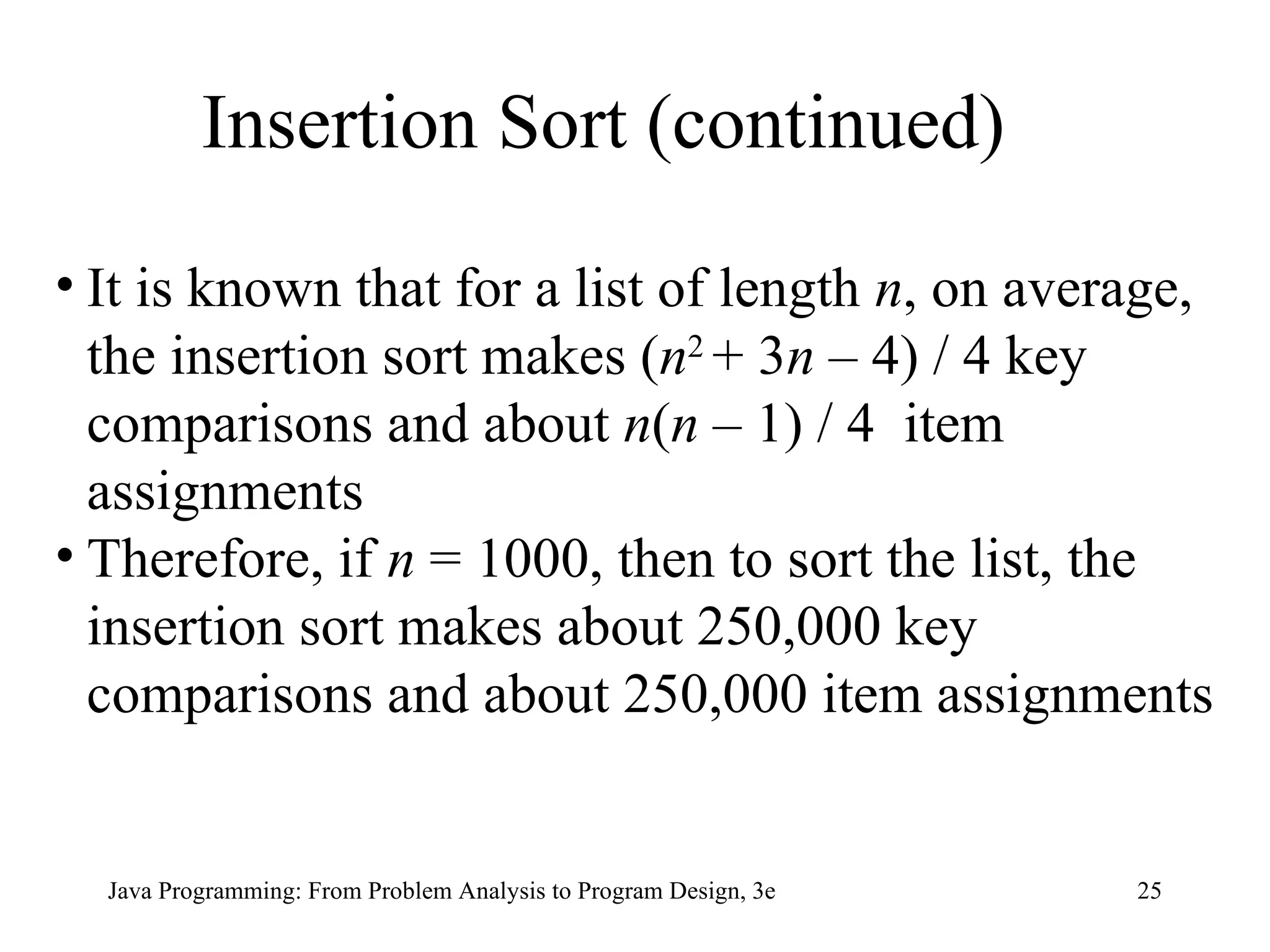 Insertion Sort (continued) It is known that for a list of length  n , on average, the insertion sort makes ( n 2  + 3 n  – 4) / 4 key comparisons and about  n ( n  – 1) / 4  item assignments Therefore, if  n  = 1000, then to sort the list, the insertion sort makes about 250,000 key comparisons and about 250,000 item assignments 