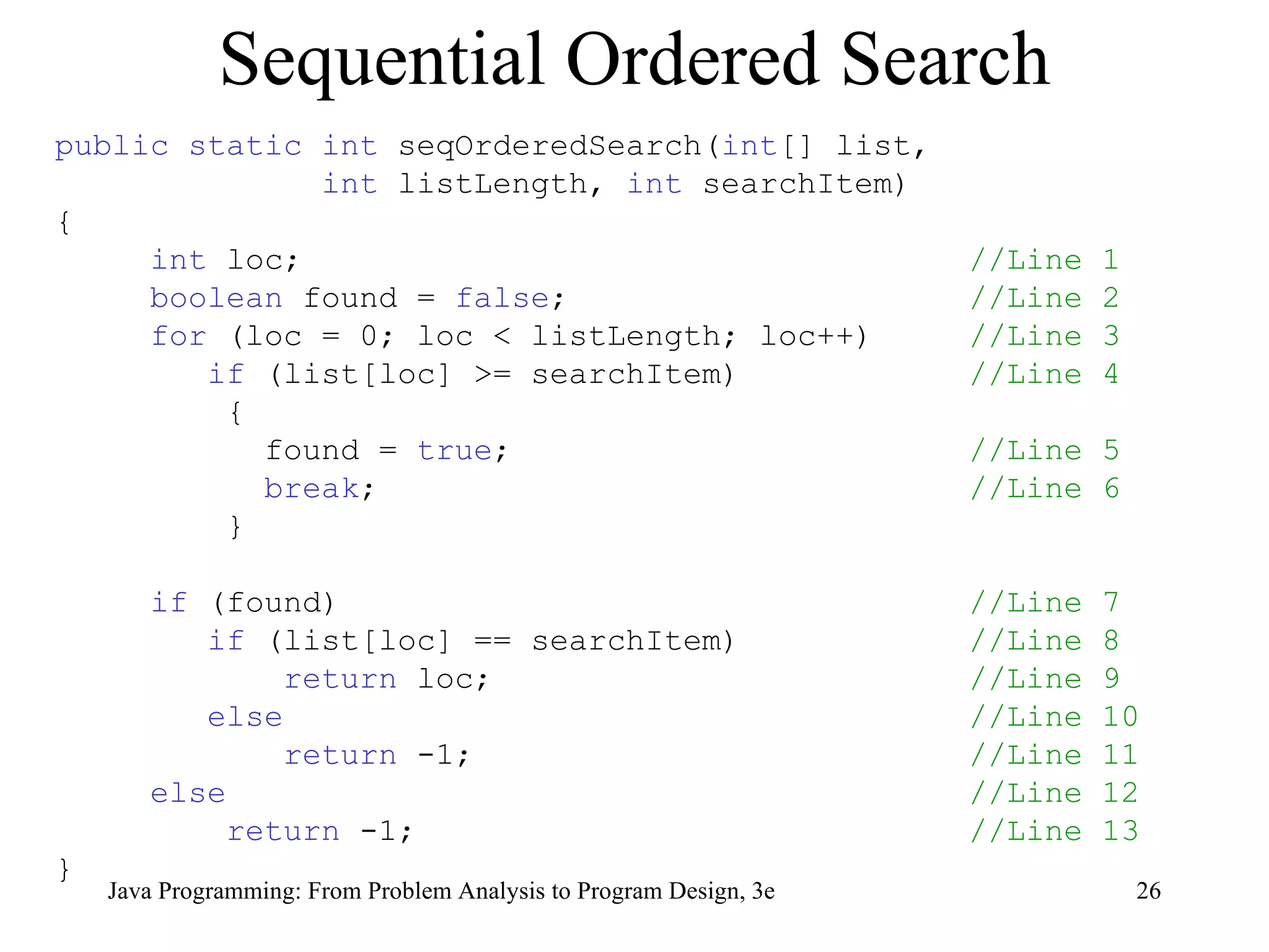 Sequential Ordered Search public static int  seqOrderedSearch( int [] list,  int  listLength,  int  searchItem) { int  loc;  //Line 1 boolean  found =  false ;  //Line 2 for  (loc = 0; loc < listLength; loc++)  //Line 3 if  (list[loc] >= searchItem)  //Line 4 { found =  true ;  //Line 5 break ;  //Line 6 } if  (found)  //Line 7 if  (list[loc] == searchItem)  //Line 8 return  loc;  //Line 9 else   //Line 10 return  -1;  //Line 11 else   //Line 12 return  -1;  //Line 13 } 