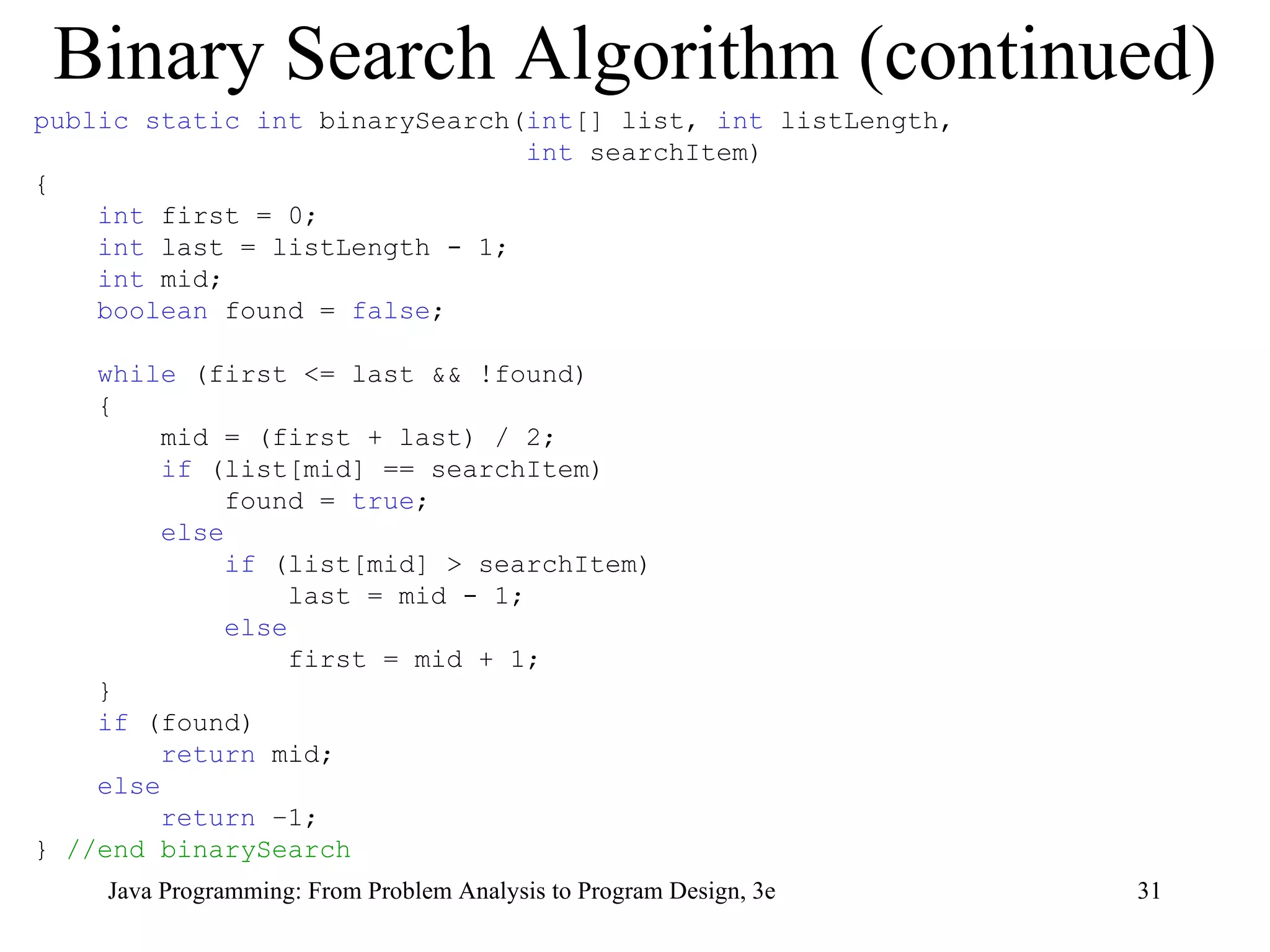 Binary Search Algorithm (continued) public static int  binarySearch( int [] list,  int  listLength,  int  searchItem) { int  first = 0; int  last = listLength - 1; int  mid; boolean  found =  false ; while  (first <= last && !found) { mid = (first + last) / 2; if  (list[mid] == searchItem) found =  true ; else if  (list[mid] > searchItem) last = mid - 1; else first = mid + 1; } if  (found)  return  mid; else return  –1; }  //end binarySearch 