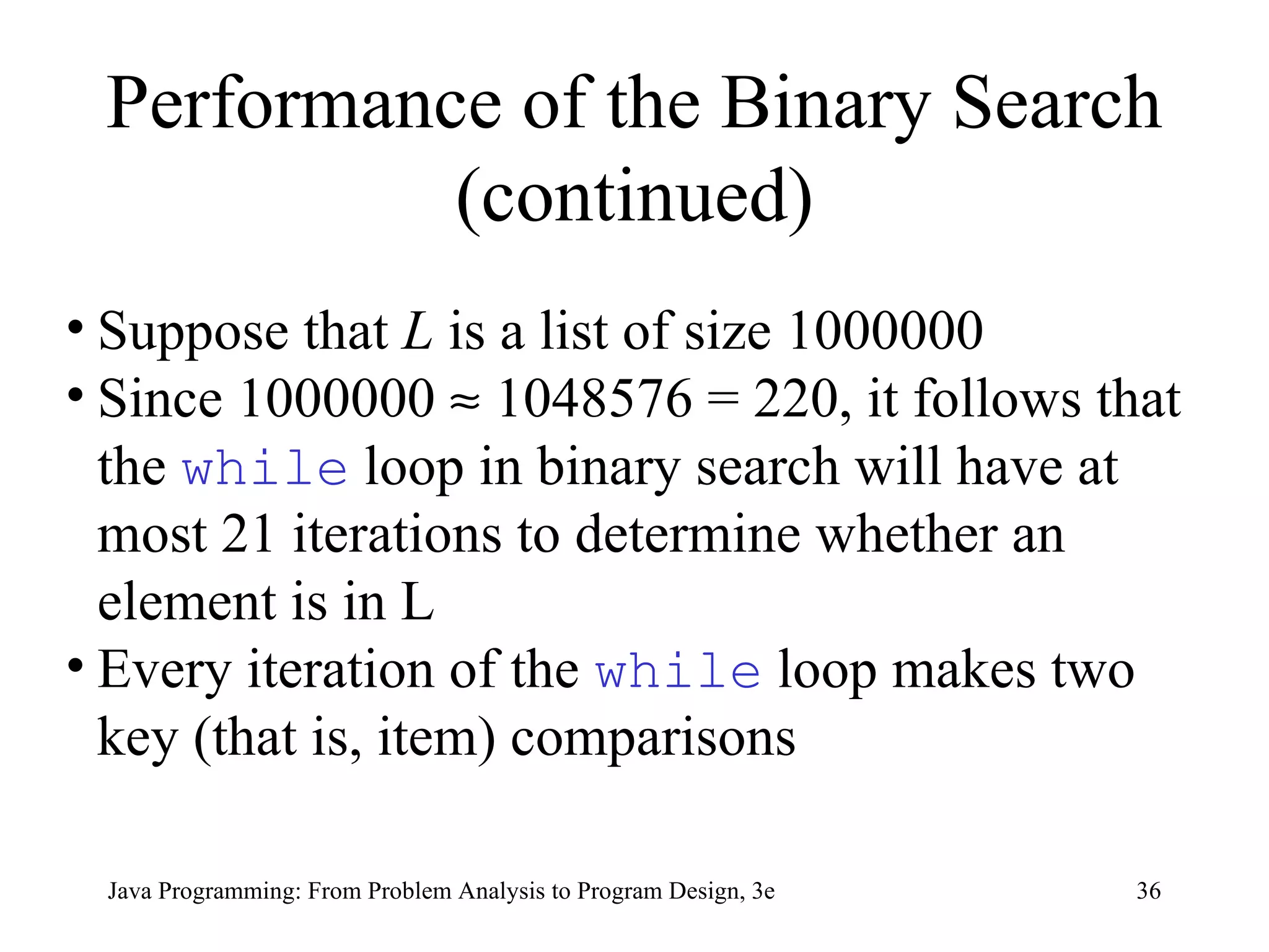 Performance of the Binary Search (continued) Suppose that  L  is a list of size 1000000  Since 1000000    1048576 = 220, it follows that the  while  loop in binary search will have at most 21 iterations to determine whether an element is in L  Every iteration of the  while  loop makes two key (that is, item) comparisons 