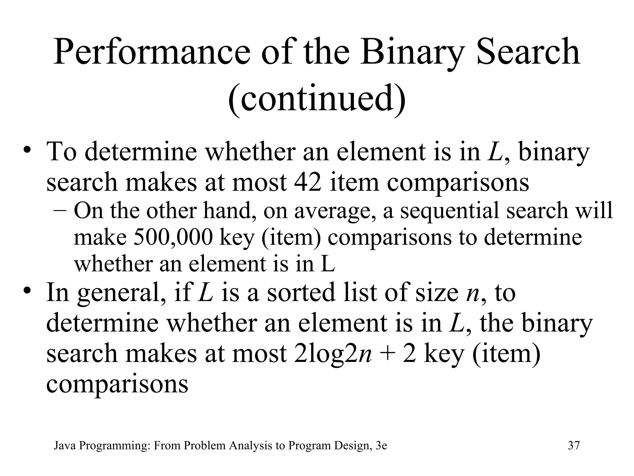 Performance of the Binary Search (continued) To determine whether an element is in  L , binary search makes at most 42 item comparisons On the other hand, on average, a sequential search will make 500,000 key (item) comparisons to determine whether an element is in L In general, if  L  is a sorted list of size  n , to determine whether an element is in  L , the binary search makes at most 2log2 n  + 2 key (item) comparisons 