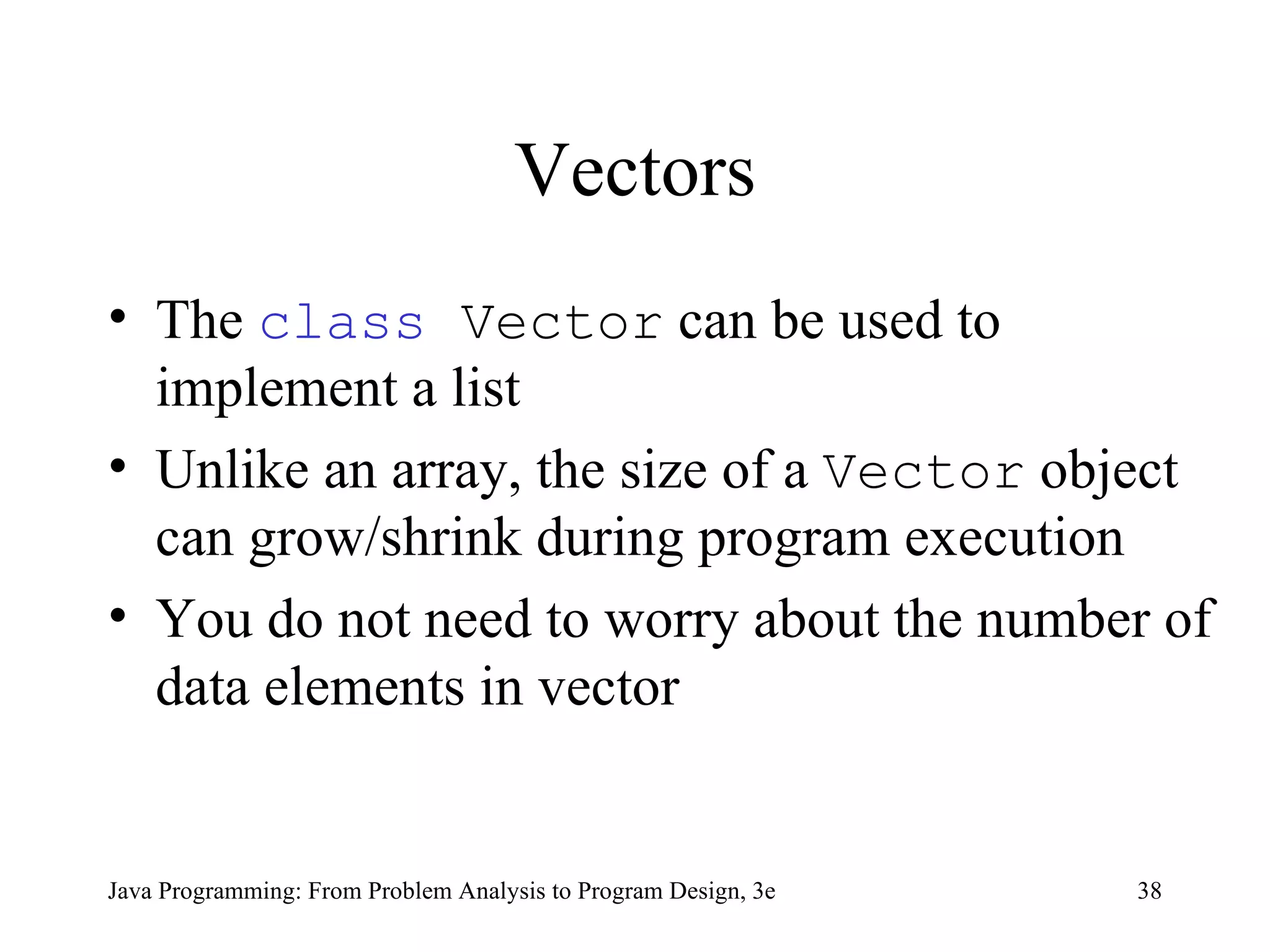Vectors The  class  Vector  can be used to implement a list Unlike an array, the size of a  Vector  object can grow/shrink during program execution You do not need to worry about the number of data elements in vector 