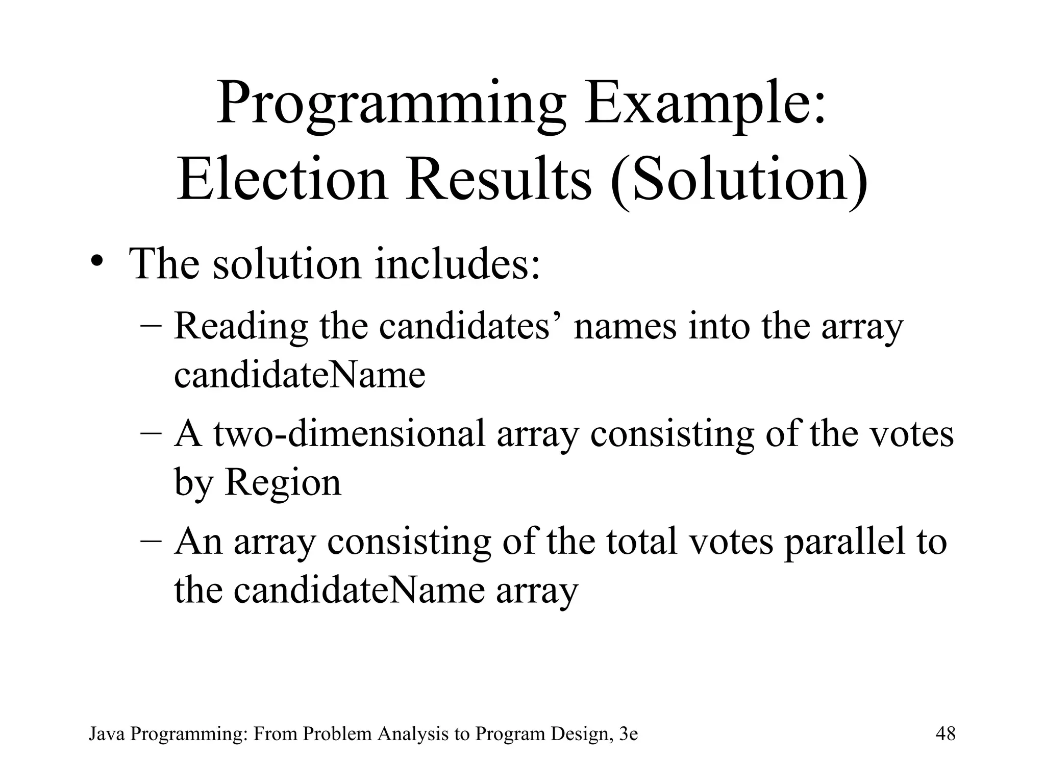 Programming Example: Election Results (Solution) The solution includes: Reading the candidates’ names into the array candidateName   A two-dimensional array consisting of the votes by Region   An array consisting of the total votes parallel to the candidateName array   