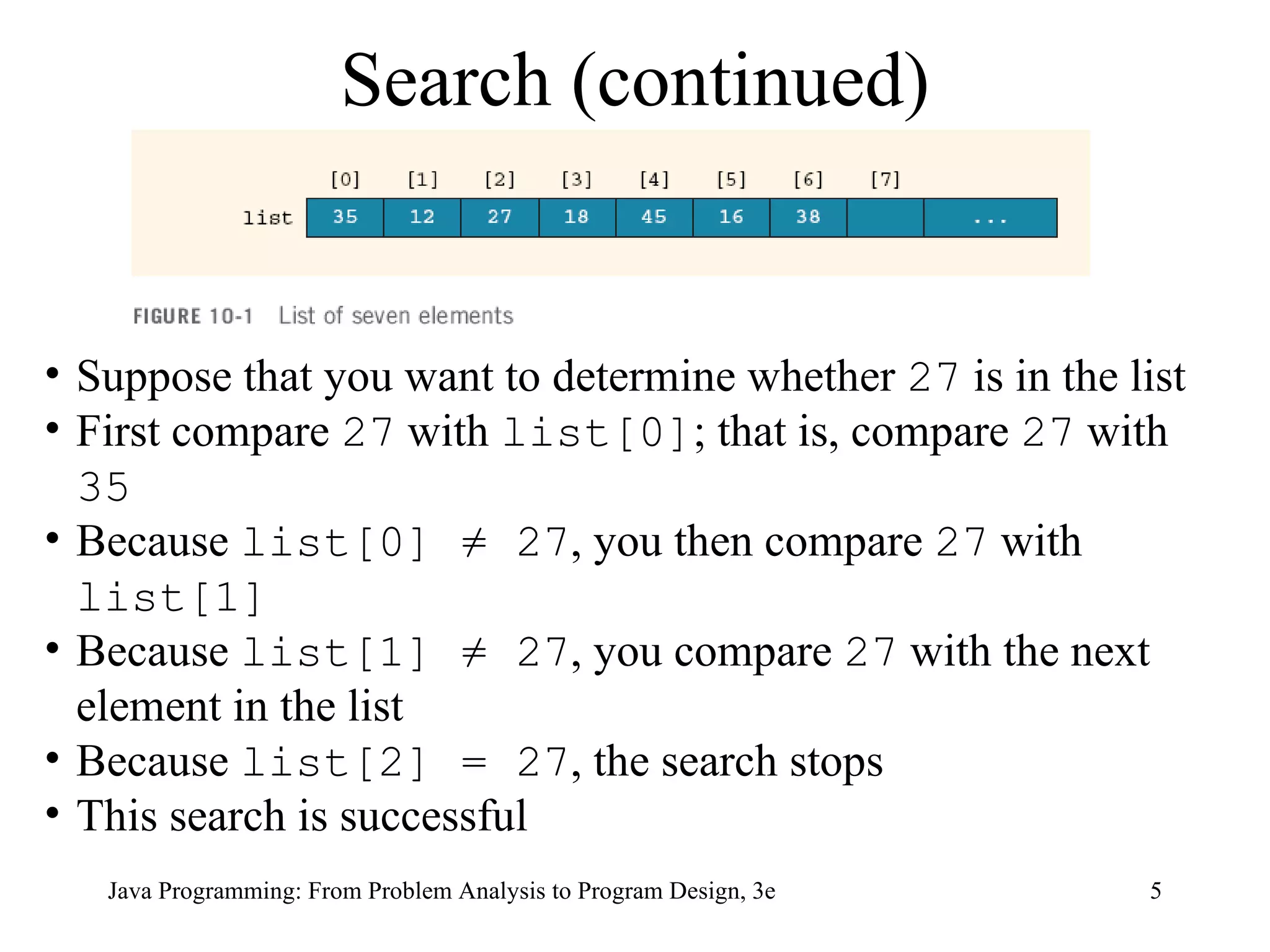 Search (continued) Suppose that you want to determine whether  27  is in the list  First compare  27  with  list[0] ; that is, compare  27  with  35 Because  list[0] ≠ 27 , you then compare  27  with  list[1]   Because  list[1] ≠ 27 , you compare  27  with the next element in the list Because  list[2] = 27 , the search stops This search is successful  
